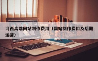 博白河西高端网站制作费用（网站制作费用及后期运营）