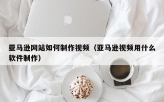 博白亚马逊网站如何制作视频（亚马逊视频用什么软件制作）